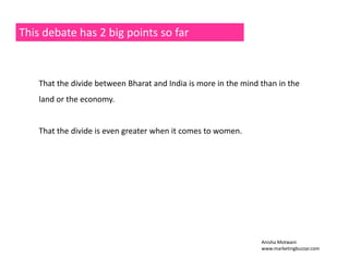 This debate has 2 big points so far 
That the divide between Bharat and India is more in the mind than in the 
land or the economy. 
That the divide is even greater when it comes to women. 
Anisha Motwani 
www.marketingbuzzar.com 
 