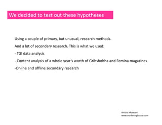 We decided to test out these hypotheses 
Using a couple of primary, but unusual, research methods. 
And a lot of secondary research. This is what we used: 
‐ TGI data analysis 
‐ Content analysis of a whole year’s worth of Grihshobha and Femina magazines 
‐Online and offline secondary research 
Anisha Motwani 
www.marketingbuzzar.com 
 