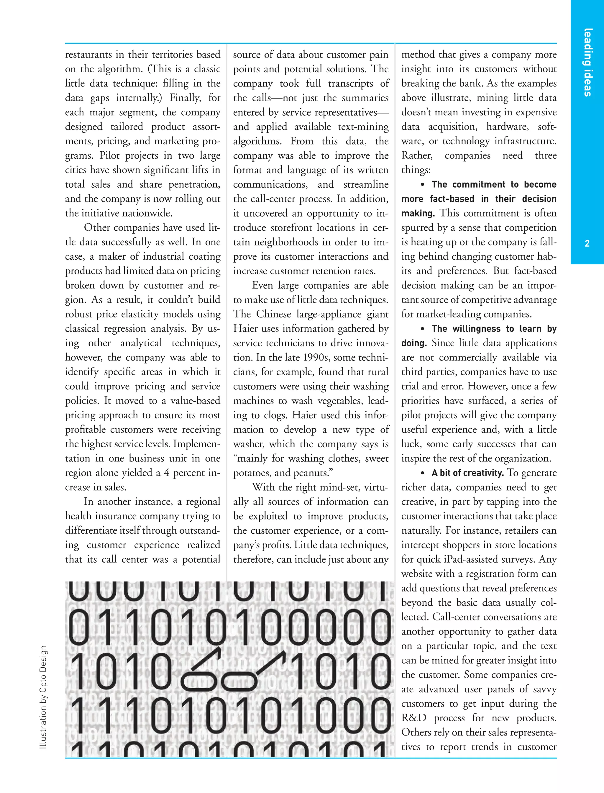 IllustrationbyOptoDesign
restaurants in their territories based
on the algorithm. (This is a classic
little data technique: ﬁlling in the
data gaps internally.) Finally, for
each major segment, the company
designed tailored product assort-
ments, pricing, and marketing pro-
grams. Pilot projects in two large
cities have shown signiﬁcant lifts in
total sales and share penetration,
and the company is now rolling out
the initiative nationwide.
Other companies have used lit-
tle data successfully as well. In one
case, a maker of industrial coating
products had limited data on pricing
broken down by customer and re-
gion. As a result, it couldn’t build
robust price elasticity models using
classical regression analysis. By us-
ing other analytical techniques,
however, the company was able to
identify speciﬁc areas in which it
could improve pricing and service
policies. It moved to a value-based
pricing approach to ensure its most
proﬁtable customers were receiving
the highest service levels. Implemen-
tation in one business unit in one
region alone yielded a 4 percent in-
crease in sales.
In another instance, a regional
health insurance company trying to
differentiate itself through outstand-
ing customer experience realized
that its call center was a potential
source of data about customer pain
points and potential solutions. The
company took full transcripts of
the calls—not just the summaries
entered by service representatives—
and applied available text-mining
algorithms. From this data, the
company was able to improve the
format and language of its written
communications, and streamline
the call-center process. In addition,
it uncovered an opportunity to in-
troduce storefront locations in cer-
tain neighborhoods in order to im-
prove its customer interactions and
increase customer retention rates.
Even large companies are able
to make use of little data techniques.
The Chinese large-appliance giant
Haier uses information gathered by
service technicians to drive innova-
tion. In the late 1990s, some techni-
cians, for example, found that rural
customers were using their washing
machines to wash vegetables, lead-
ing to clogs. Haier used this infor-
mation to develop a new type of
washer, which the company says is
“mainly for washing clothes, sweet
potatoes, and peanuts.”
With the right mind-set, virtu-
ally all sources of information can
be exploited to improve products,
the customer experience, or a com-
pany’s proﬁts. Little data techniques,
therefore, can include just about any
method that gives a company more
insight into its customers without
breaking the bank. As the examples
above illustrate, mining little data
doesn’t mean investing in expensive
data acquisition, hardware, soft-
ware, or technology infrastructure.
Rather, companies need three
things:
• The commitment to become
more fact-based in their decision
making. This commitment is often
spurred by a sense that competition
is heating up or the company is fall-
ing behind changing customer hab-
its and preferences. But fact-based
decision making can be an impor-
tant source of competitive advantage
for market-leading companies.
• The willingness to learn by
doing. Since little data applications
are not commercially available via
third parties, companies have to use
trial and error. However, once a few
priorities have surfaced, a series of
pilot projects will give the company
useful experience and, with a little
luck, some early successes that can
inspire the rest of the organization.
• A bit of creativity. To generate
richer data, companies need to get
creative, in part by tapping into the
customer interactions that take place
naturally. For instance, retailers can
intercept shoppers in store locations
for quick iPad-assisted surveys. Any
website with a registration form can
add questions that reveal preferences
beyond the basic data usually col-
lected. Call-center conversations are
another opportunity to gather data
on a particular topic, and the text
can be mined for greater insight into
the customer. Some companies cre-
ate advanced user panels of savvy
customers to get input during the
R&D process for new products.
Others rely on their sales representa-
tives to report trends in customer
2
leadingideas
 