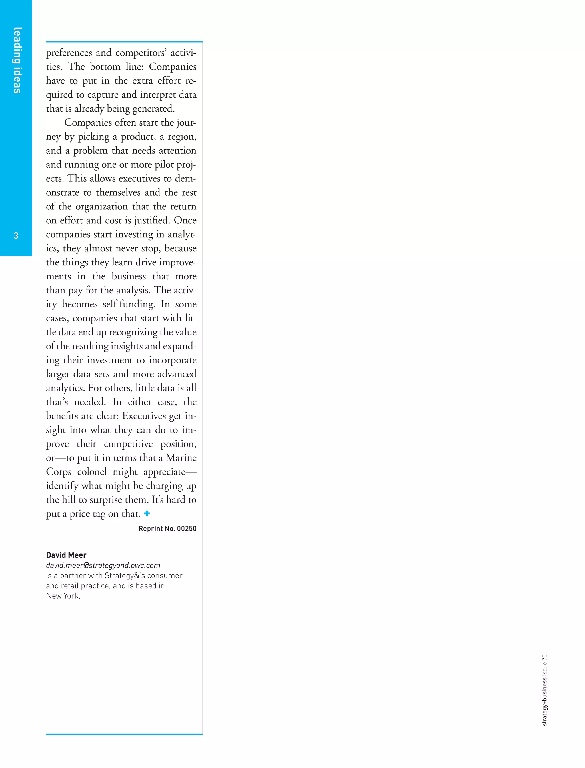leadingideas
3
leadingideas
3
preferences and competitors’ activi-
ties. The bottom line: Companies
have to put in the extra effort re-
quired to capture and interpret data
that is already being generated.
Companies often start the jour-
ney by picking a product, a region,
and a problem that needs attention
and running one or more pilot proj-
ects. This allows executives to dem-
onstrate to themselves and the rest
of the organization that the return
on effort and cost is justiﬁed. Once
companies start investing in analyt-
ics, they almost never stop, because
the things they learn drive improve-
ments in the business that more
than pay for the analysis. The activ-
ity becomes self-funding. In some
cases, companies that start with lit-
tle data end up recognizing the value
of the resulting insights and expand-
ing their investment to incorporate
larger data sets and more advanced
analytics. For others, little data is all
that’s needed. In either case, the
beneﬁts are clear: Executives get in-
sight into what they can do to im-
prove their competitive position,
or—to put it in terms that a Marine
Corps colonel might appreciate—
identify what might be charging up
the hill to surprise them. It’s hard to
put a price tag on that. +
Reprint No. 00250
David Meer
david.meer@strategyand.pwc.com
is a partner with Strategy&’s consumer
and retail practice, and is based in
New York.
strategy+businessissue75
 