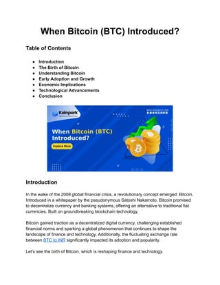 When Bitcoin (BTC) Introduced?
Table of Contents
● Introduction
● The Birth of Bitcoin
● Understanding Bitcoin
● Early Adoption and Growth
● Economic Implications
● Technological Advancements
● Conclusion
Introduction
In the wake of the 2008 global financial crisis, a revolutionary concept emerged: Bitcoin.
Introduced in a whitepaper by the pseudonymous Satoshi Nakamoto, Bitcoin promised
to decentralize currency and banking systems, offering an alternative to traditional fiat
currencies. Built on groundbreaking blockchain technology,
Bitcoin gained traction as a decentralized digital currency, challenging established
financial norms and sparking a global phenomenon that continues to shape the
landscape of finance and technology. Additionally, the fluctuating exchange rate
between BTC to INR significantly impacted its adoption and popularity.
Let’s see the birth of Bitcoin, which is reshaping finance and technology.
 