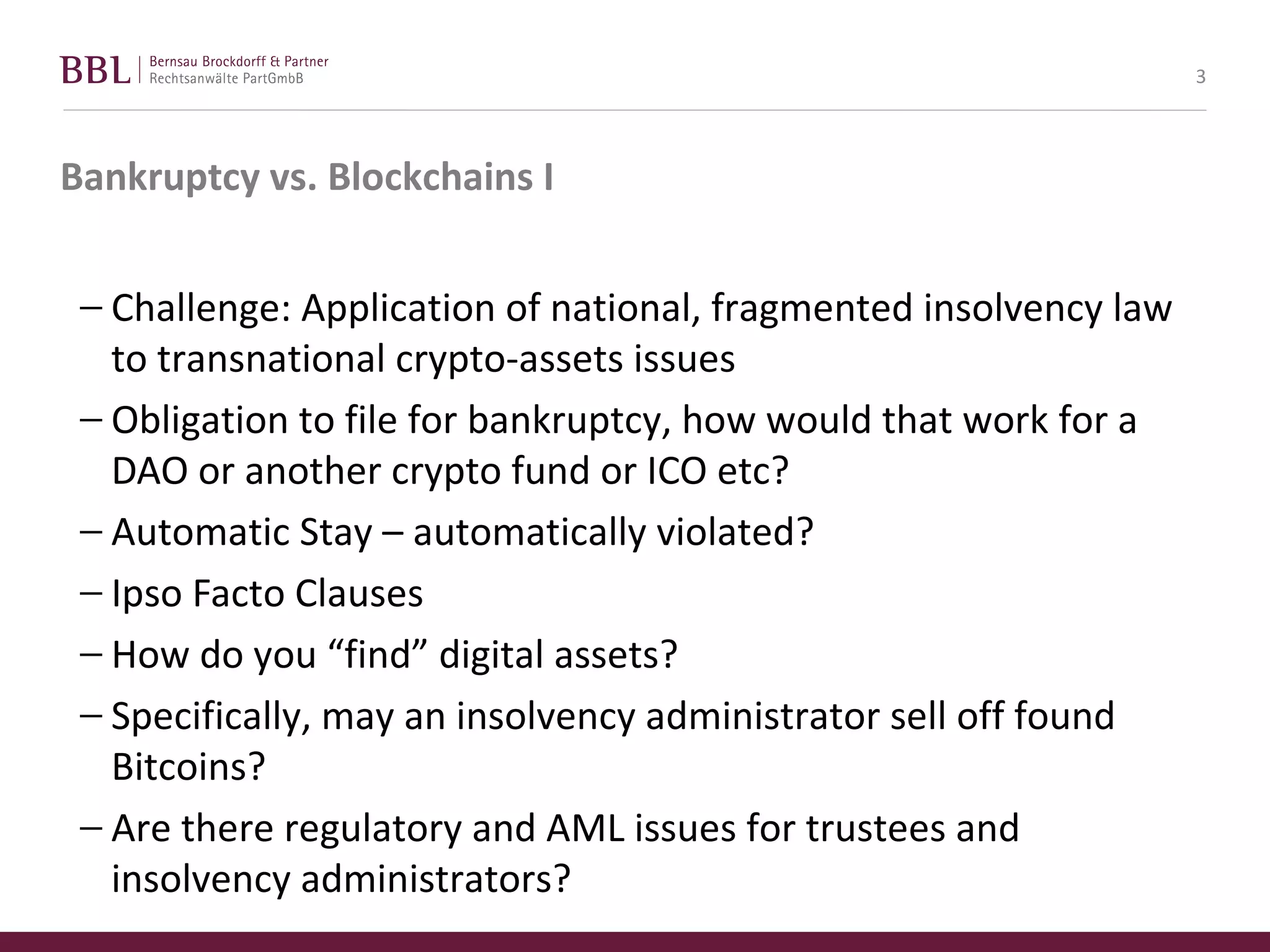 Bankruptcy vs. Blockchains I
− Challenge: Application of national, fragmented insolvency law
to transnational crypto-assets issues
− Obligation to file for bankruptcy, how would that work for a
DAO or another crypto fund or ICO etc?
− Automatic Stay – automatically violated?
− Ipso Facto Clauses
− How do you “find” digital assets?
− Specifically, may an insolvency administrator sell off found
Bitcoins?
− Are there regulatory and AML issues for trustees and
insolvency administrators?
3
 