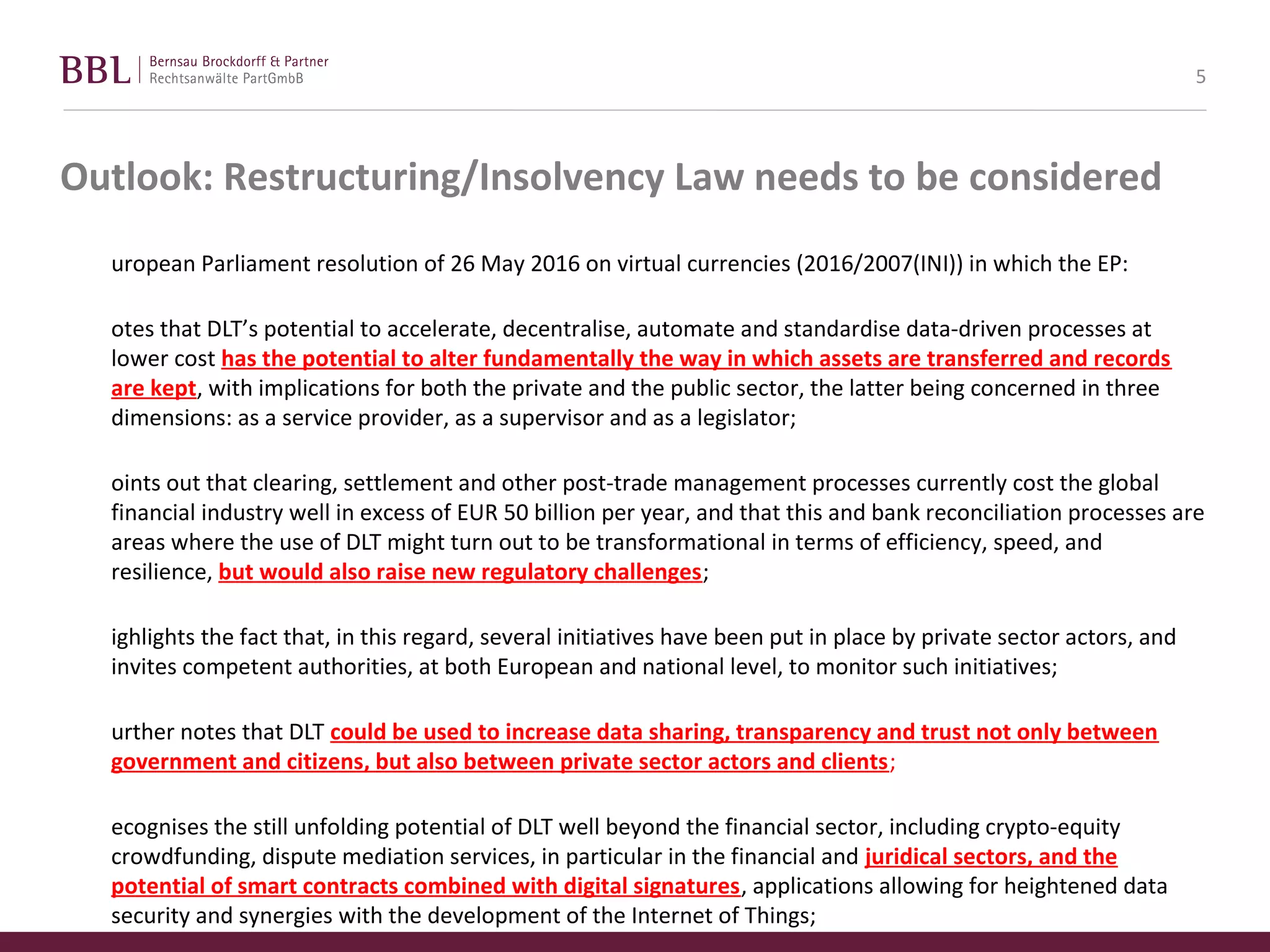 Outlook: Restructuring/Insolvency Law needs to be considered
uropean Parliament resolution of 26 May 2016 on virtual currencies (2016/2007(INI)) in which the EP:
otes that DLT’s potential to accelerate, decentralise, automate and standardise data-driven processes at
lower cost has the potential to alter fundamentally the way in which assets are transferred and records
are kept, with implications for both the private and the public sector, the latter being concerned in three
dimensions: as a service provider, as a supervisor and as a legislator;
oints out that clearing, settlement and other post-trade management processes currently cost the global
financial industry well in excess of EUR 50 billion per year, and that this and bank reconciliation processes are
areas where the use of DLT might turn out to be transformational in terms of efficiency, speed, and
resilience, but would also raise new regulatory challenges;
ighlights the fact that, in this regard, several initiatives have been put in place by private sector actors, and
invites competent authorities, at both European and national level, to monitor such initiatives;
urther notes that DLT could be used to increase data sharing, transparency and trust not only between
government and citizens, but also between private sector actors and clients;
ecognises the still unfolding potential of DLT well beyond the financial sector, including crypto-equity
crowdfunding, dispute mediation services, in particular in the financial and juridical sectors, and the
potential of smart contracts combined with digital signatures, applications allowing for heightened data
security and synergies with the development of the Internet of Things;
5
 
