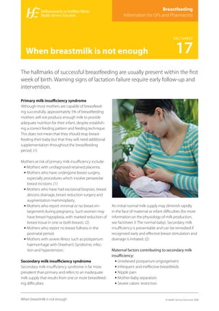 Breastfeeding
                                                                 Information for GPs and Pharmacists



                                                                                                   FACTSHEET


   When breastmilk is not enough                                                                     17
The hallmarks of successful breastfeeding are usually present within the ﬁrst
week of birth. Warning signs of lactation failure require early follow-up and
intervention.

Primary milk insuﬃciency syndrome
Although most mothers are capable of breastfeed-
ing successfully, approximately 5% of breastfeeding
mothers will not produce enough milk to provide
adequate nutrition for their infant, despite establish-
ing a correct feeding pattern and feeding technique.
This does not mean that they should stop breast-
feeding their baby but that they will need additional
supplementation throughout the breastfeeding
period. (1)

Mothers at risk of primary milk insuﬃciency include:
 • Mothers with undiagnosed retained placenta.
 • Mothers who have undergone breast surgery,
   especially procedures which involve periareolar
   breast incisions. (1)
 • Mothers who have had excisional biopsies, breast
   abscess drainage, breast reduction surgery and
   augmentation mammoplasty.
 • Mothers who report minimal or no breast en-            An initial normal milk supply may diminish rapidly
   largement during pregnancy. Such women may             in the face of maternal or infant diﬃculties (for more
   have breast hypoplasia, with marked reduction of       information on the physiology of milk production,
   breast tissue in one or both breasts. (2)              see factsheet 3: The normal baby). Secondary milk
 • Mothers who report no breast fullness in the           insuﬃciency is preventable and can be remedied if
   postnatal period.                                      recognised early and eﬀective breast stimulation and
 • Mothers with severe illness such as postpartum         drainage is initiated. (2)
   haemorrhage with Sheehan’s Syndrome, infec-
   tion and hypertension.                                 Maternal factors contributing to secondary milk
                                                          insuﬃciency:
Secondary milk insuﬃciency syndrome                         • Unrelieved postpartum engorgement
Secondary milk insuﬃciency syndrome is far more             • Infrequent and ineﬀective breastfeeds
prevalent than primary and refers to an inadequate          • Nipple pain
milk supply that results from one or more breastfeed-       • Mother-baby separation
ing diﬃculties.                                             • Severe caloric restriction


When breastmilk is not enough                                                               © Health Service Executive 2008
 