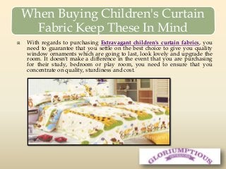 When Buying Children's Curtain
Fabric Keep These In Mind
 With regards to purchasing Extravagant children's curtain fabrics, you
need to guarantee that you settle on the best choice to give you quality
window ornaments which are going to last, look lovely and upgrade the
room. It doesn't make a difference in the event that you are purchasing
for their study, bedroom or play room, you need to ensure that you
concentrate on quality, sturdiness and cost.
 