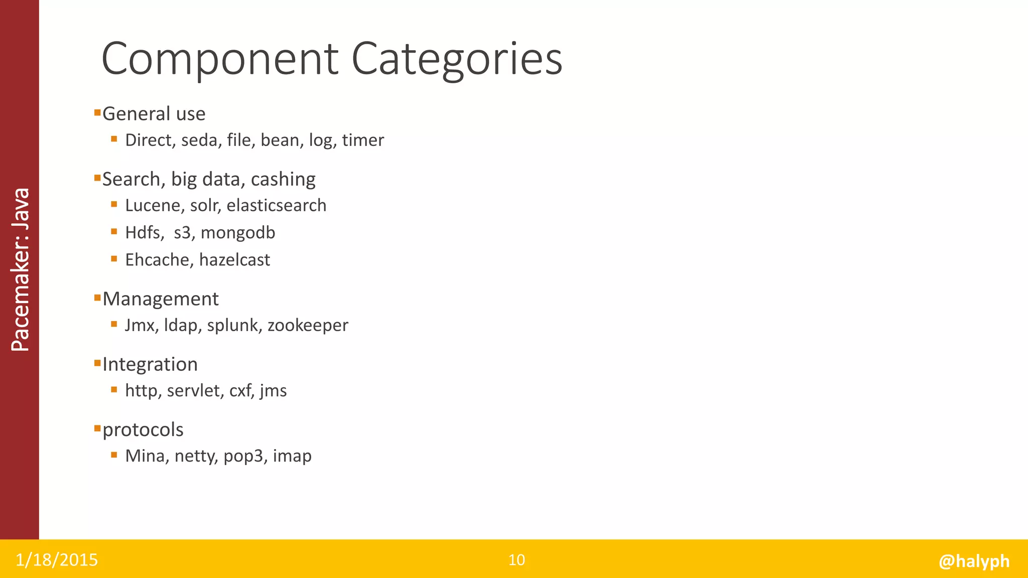 Pacemaker:Java
General use
 Direct, seda, file, bean, log, timer
Search, big data, cashing
 Lucene, solr, elasticsearch
 Hdfs, s3, mongodb
 Ehcache, hazelcast
Management
 Jmx, ldap, splunk, zookeeper
Integration
 http, servlet, cxf, jms
protocols
 Mina, netty, pop3, imap
1/18/2015 @halyph10
Component Categories
 