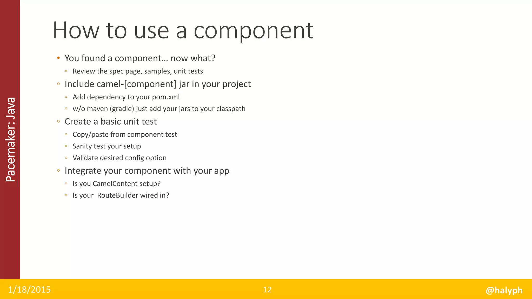 Pacemaker:Java
• You found a component… now what?
◦ Review the spec page, samples, unit tests
◦ Include camel-[component] jar in your project
◦ Add dependency to your pom.xml
◦ w/o maven (gradle) just add your jars to your classpath
◦ Create a basic unit test
◦ Copy/paste from component test
◦ Sanity test your setup
◦ Validate desired config option
◦ Integrate your component with your app
◦ Is you CamelContent setup?
◦ Is your RouteBuilder wired in?
1/18/2015 @halyph12
How to use a component
 