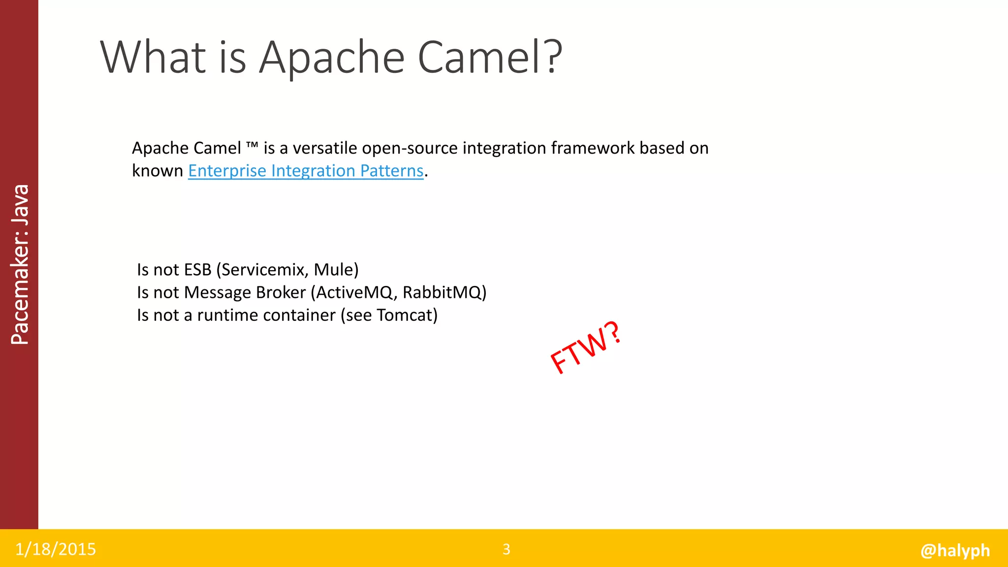 Pacemaker:Java
1/18/2015 @halyph3
What is Apache Camel?
Apache Camel ™ is a versatile open-source integration framework based on
known Enterprise Integration Patterns.
Is not ESB (Servicemix, Mule)
Is not Message Broker (ActiveMQ, RabbitMQ)
Is not a runtime container (see Tomcat)
 