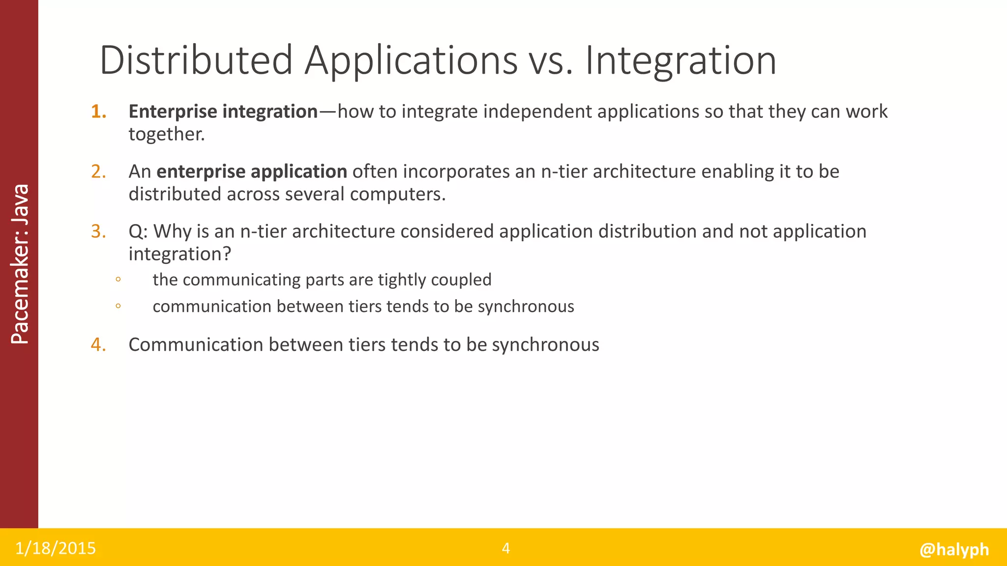 Pacemaker:Java
1. Enterprise integration—how to integrate independent applications so that they can work
together.
2. An enterprise application often incorporates an n-tier architecture enabling it to be
distributed across several computers.
3. Q: Why is an n-tier architecture considered application distribution and not application
integration?
◦ the communicating parts are tightly coupled
◦ communication between tiers tends to be synchronous
4. Communication between tiers tends to be synchronous
1/18/2015 @halyph4
Distributed Applications vs. Integration
 