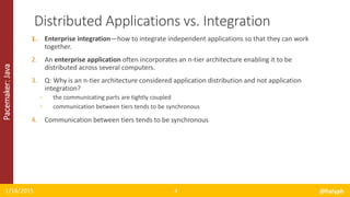 Pacemaker:Java
1. Enterprise integration—how to integrate independent applications so that they can work
together.
2. An enterprise application often incorporates an n-tier architecture enabling it to be
distributed across several computers.
3. Q: Why is an n-tier architecture considered application distribution and not application
integration?
◦ the communicating parts are tightly coupled
◦ communication between tiers tends to be synchronous
4. Communication between tiers tends to be synchronous
1/18/2015 @halyph4
Distributed Applications vs. Integration
 