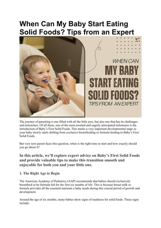 When Can My Baby Start Eating
Solid Foods? Tips from an Expert
The journey of parenting is one filled with all the little joys, but also one that has its challenges
and milestones. Of all those, one of the most awaited and eagerly anticipated milestones is the
introduction of Baby’s First Solid Foods. This marks a very important developmental stage as
your baby slowly starts shifting from exclusive breastfeeding or formula feeding to Baby’s First
Solid Foods.
But very new parent faces this question, when is the right time to start and how exactly should
you go about it?
In this article, we’ll explore expert advice on Baby’s First Solid Foods
and provide valuable tips to make this transition smooth and
enjoyable for both you and your little one.
1. The Right Age to Begin
The American Academy of Pediatrics (AAP) recommends that babies should exclusively
breastfeed or be formula-fed for the first six months of life. This is because breast milk or
formula provides all the essential nutrients a baby needs during this crucial period of growth and
development.
Around the age of six months, many babies show signs of readiness for solid foods. These signs
include:
 