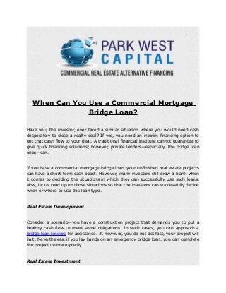 When Can You Use a Commercial Mortgage
Bridge Loan?
Have you, the investor, ever faced a similar situation where you would need cash
desperately to close a realty deal? If yes, you need an interim financing option to
get that cash flow to your deal. A traditional financial institute cannot guarantee to
give quick financing solutions; however, private lenders—especially, the bridge loan
ones—can.
If you have a commercial mortgage bridge loan, your unfinished real estate projects
can have a short-term cash boost. However, many investors still draw a blank when
it comes to deciding the situations in which they can successfully use such loans.
Now, let us read up on those situations so that the investors can successfully decide
when or where to use this loan type.
Real Estate Development
Consider a scenario—you have a construction project that demands you to put a
healthy cash flow to meet some obligations. In such cases, you can approach a
bridge loan lenders for assistance. If, however, you do not act fast, your project will
halt. Nevertheless, if you lay hands on an emergency bridge loan, you can complete
the project uninterruptedly.
Real Estate Investment
 