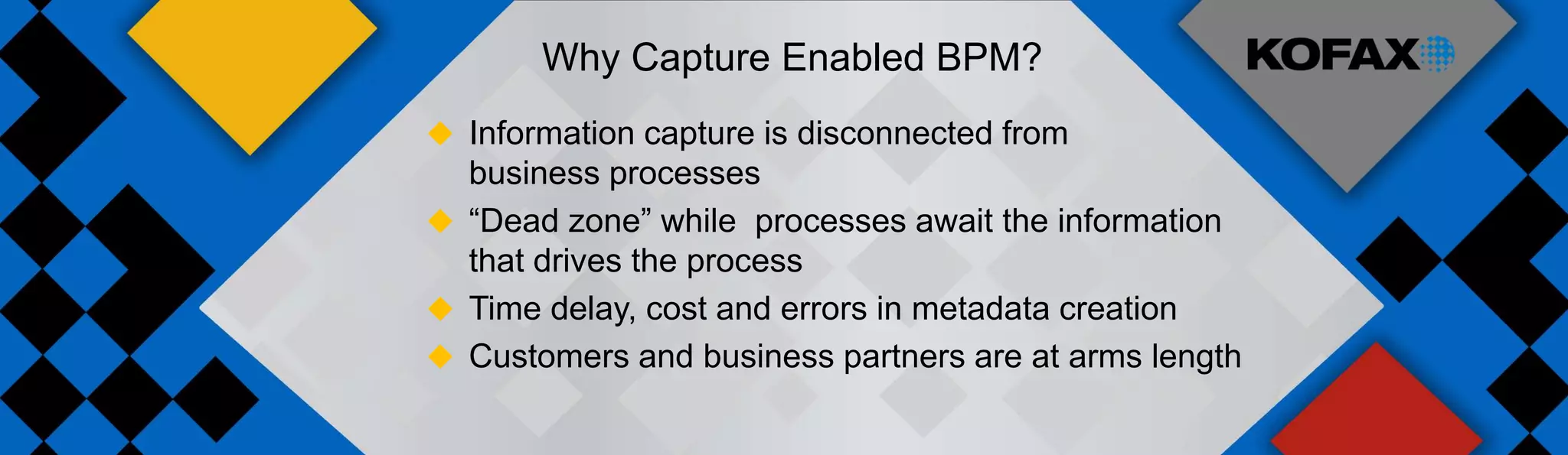 Why Capture Enabled BPM?
 Information capture is disconnected from
  business processes
 “Dead zone” while processes await the information
  that drives the process
 Time delay, cost and errors in metadata creation
 Customers and business partners are at arms length
 