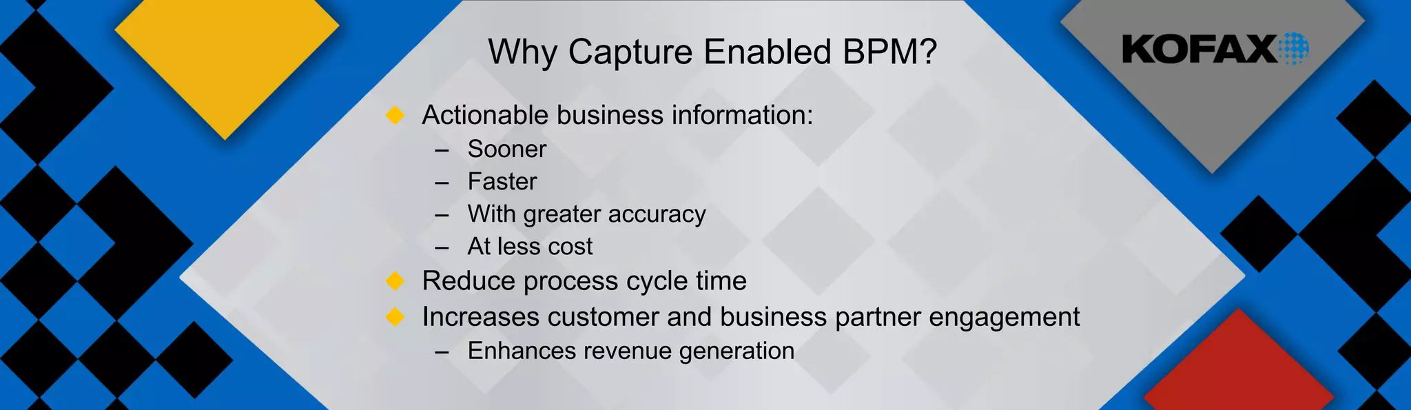 Why Capture Enabled BPM?
 Actionable business information:
   – Sooner
   – Faster
   – With greater accuracy
   – At less cost
 Reduce process cycle time
 Increases customer and business partner engagement
   – Enhances revenue generation
 