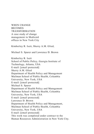 WHEN CHANGE
BECOMES
TRANSFORMATION
A case study of change
management in Medicaid
offices in New York City
Kimberley R. Isett, Sherry A.M. Glied,
Michael S. Sparer and Lawrence D. Brown
Kimberley R. Isett
School of Public Policy, Georgia Institute of
Technology, Atlanta, USA
E-mail: [email protected]
Sherry A.M. Glied
Department of Health Policy and Management
Mailman School of Public Health, Columbia
University, New York, USA
E-mail: [email protected]
Michael S. Sparer
Department of Health Policy and Management
Mailman School of Public Health, Columbia
University, New York, USA
E-mail: [email protected]
Lawrence D. Brown
Department of Health Policy and Management,
Mailman School of Public Health, Columbia
University, New York, USA
E-mail: [email protected]
This work was completed under contract to the
Human Resources Administration in New York City.
 