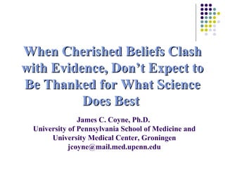 When Cherished Beliefs ClashWhen Cherished Beliefs Clash
with Evidence, Don’t Expect towith Evidence, Don’t Expect to
Be Thanked for What ScienceBe Thanked for What Science
Does BestDoes Best
James C. Coyne, Ph.D.
University of Pennsylvania School of Medicine and
University Medical Center, Groningen
jcoyne@mail.med.upenn.edu
 