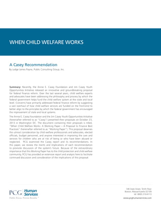 WHEN CHILD WELFARE WORKS

A Casey Recommendation
By Judge James Payne, Public Consulting Group, Inc.

Summary: Recently, the Annie E. Casey Foundation and Jim Casey Youth
Opportunities Initiative released an innovative and groundbreaking proposal
for federal finance reform. Over the last several years, child welfare experts
and advocates have been addressing the philosophy and process by which the
federal government helps fund the child welfare system at the state and local
level. Concerns have primarily addressed federal finance reform by suggesting
a vast overhaul of how child welfare services are funded on the front-end to
better align to the principles by which the federal government has encouraged
the improvement of state and local systems.
The Annie E. Casey Foundation and the Jim Casey Youth Opportunities Initiative
(hereinafter referred to as “Casey”) presented their proposals on October 23,
2013 in Washington DC. The document containing their proposals is titled,
“When Child Welfare Works: A Working Paper – A Proposal to Finance Best
Practices” (hereinafter referred to as “Working Paper”). This proposal deserves
the utmost consideration by child welfare professionals and advocates, elected
officials, budget personnel, and anyone interested in improving the care and
services for children who are at risk of being or who have been abused or
neglected. PCG examined the Casey report and its recommendations. In
this paper, we review the merits and implications of each recommendation
to promote discussion of the system’s future. Because of the extraordinary
importance that this Working Paper has to the child protection and child welfare
community, PCG has provided an extensive report and analysis here to facilitate
continued discussion and consideration of the implications of this proposal.

148 State Street, Tenth Floor
Boston, Massachusetts 02109
tel: (800) 210-6113
www.pcghumanservices.com

 