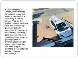 In the bustling city of
London, where towering
skyscrapers scrape the
heavens, there exists a
silent army of unsung
heroes. They are the
window cleaners, the brave
souls who dare to defy
gravity, armed with
squeegees and buckets, to
restore clarity to the city's
glass facades. The act of
cleaning glasses serves a
greater purpose in
enhancing your physical
environment, improving
your well-being, and
promoting a sense of pride
and clarity in your
surroundings.
 