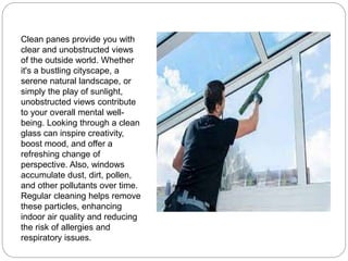 Clean panes provide you with
clear and unobstructed views
of the outside world. Whether
it's a bustling cityscape, a
serene natural landscape, or
simply the play of sunlight,
unobstructed views contribute
to your overall mental well-
being. Looking through a clean
glass can inspire creativity,
boost mood, and offer a
refreshing change of
perspective. Also, windows
accumulate dust, dirt, pollen,
and other pollutants over time.
Regular cleaning helps remove
these particles, enhancing
indoor air quality and reducing
the risk of allergies and
respiratory issues.
 