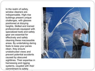 In the realm of safety,
window cleaners are
indispensable. High-rise
buildings present unique
challenges, with glasses
positioned at dizzying
heights. Skilled and trained
professionals equipped with
specialized tools and safety
gear are essential for
effectively and safely
cleaning these inaccessible
areas. By undertaking daring
feats to keep your panes
clean, they ensure
unobstructed views and
prevent potential accidents
caused by obscured
sightlines. Their expertise in
harnessing and rigging
systems, coupled with their
commitment to safety
 