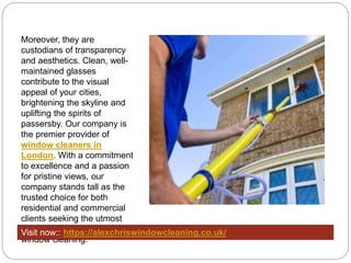 Moreover, they are
custodians of transparency
and aesthetics. Clean, well-
maintained glasses
contribute to the visual
appeal of your cities,
brightening the skyline and
uplifting the spirits of
passersby. Our company is
the premier provider of
window cleaners in
London. With a commitment
to excellence and a passion
for pristine views, our
company stands tall as the
trusted choice for both
residential and commercial
clients seeking the utmost
care and expertise in
window cleaning.
Visit now:: https://alexchriswindowcleaning.co.uk/
 