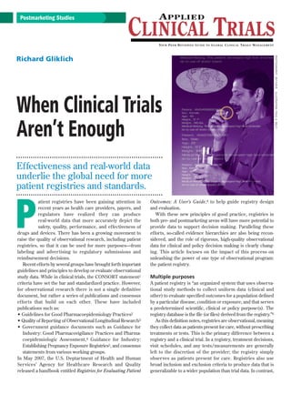 Postmarketing Studies




                                                                                                                                           PHOTOGRAPHY: JIM SHIVE
Richard Gliklich




                                                                                                                                           ILLUSTRATION: PAUL A. BELCI
When Clinical Trials
Aren’t Enough
Effectiveness and real-world data
underlie the global need for more
patient registries and standards.



P
           atient registries have been gaining attention in        Outcomes: A User’s Guide,6 to help guide registr y design
           recent years as health care providers, payers, and      and evaluation.
           regulators have realized they can produce                  With these new principles of good practice, registries in
           real-world data that more accurately depict the         both pre- and postmarketing areas will have more potential to
           safety, quality, performance, and effectiveness of      provide data to support decision making. Paralleling these
drugs and devices. There has been a growing movement to            efforts, so-called evidence hierarchies are also being recon-
raise the quality of observational research, including patient     sidered, and the role of rigorous, high-quality observational
registries, so that it can be used for more purposes—from          data for clinical and policy decision making is clearly chang-
labeling and advertising to regulator y submissions and            ing. This article focuses on the impact of this process on
reimbursement decisions.                                           unleashing the power of one type of observational program:
   Recent efforts by several groups have brought forth important   the patient registry.
guidelines and principles to develop or evaluate observational
study data. While in clinical trials, the CONSORT statement1       Multiple purposes
criteria have set the bar and standardized practice. However,      A patient registry is “an organized system that uses observa-
for obser vational research there is not a single definitive       tional study methods to collect uniform data (clinical and
document, but rather a series of publications and consensus        other) to evaluate specified outcomes for a population defined
efforts that build on each other. These have included              by a particular disease, condition or exposure, and that serves
publications such as:                                              a predetermined scientific, clinical or policy purpose(s). The
• Guidelines for Good Pharmacoepidemiology Practices2              registry database is the file (or files) derived from the registry.”6
• Quality of Reporting of Observational Longitudinal Research3        As this definition notes, registries are observational, meaning
• Government guidance documents such as Guidance for               they collect data as patients present for care, without prescribing
   Industry: Good Pharmacovigilance Practices and Pharma-          treatments or tests. This is the primary difference between a
   coepidemiologic Assessment,4 Guidance for Industr y:            registry and a clinical trial. In a registry, treatment decisions,
   Establishing Pregnancy Exposure Registries5, and consensus      visit schedules, and any tests/measurements are generally
   statements from various working groups.                         left to the discretion of the provider; the registr y simply
In May 2007, the U.S. Deptartment of Health and Human              obser ves as patients present for care. Registries also use
Ser vices’ Agency for Healthcare Research and Quality              broad inclusion and exclusion criteria to produce data that is
released a handbook entitled Registries for Evaluating Patient     generalizable to a wider population than trial data. In contrast,
 