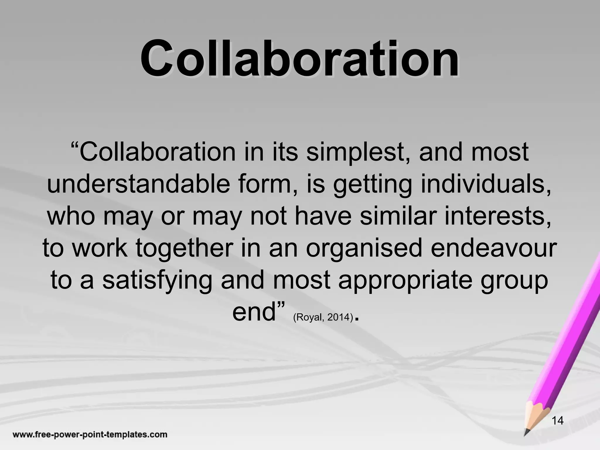 CollaborationCollaboration
“Collaboration in its simplest, and most
understandable form, is getting individuals,
who may or may not have similar interests,
to work together in an organised endeavour
to a satisfying and most appropriate group
end” (Royal, 2014).
14
 