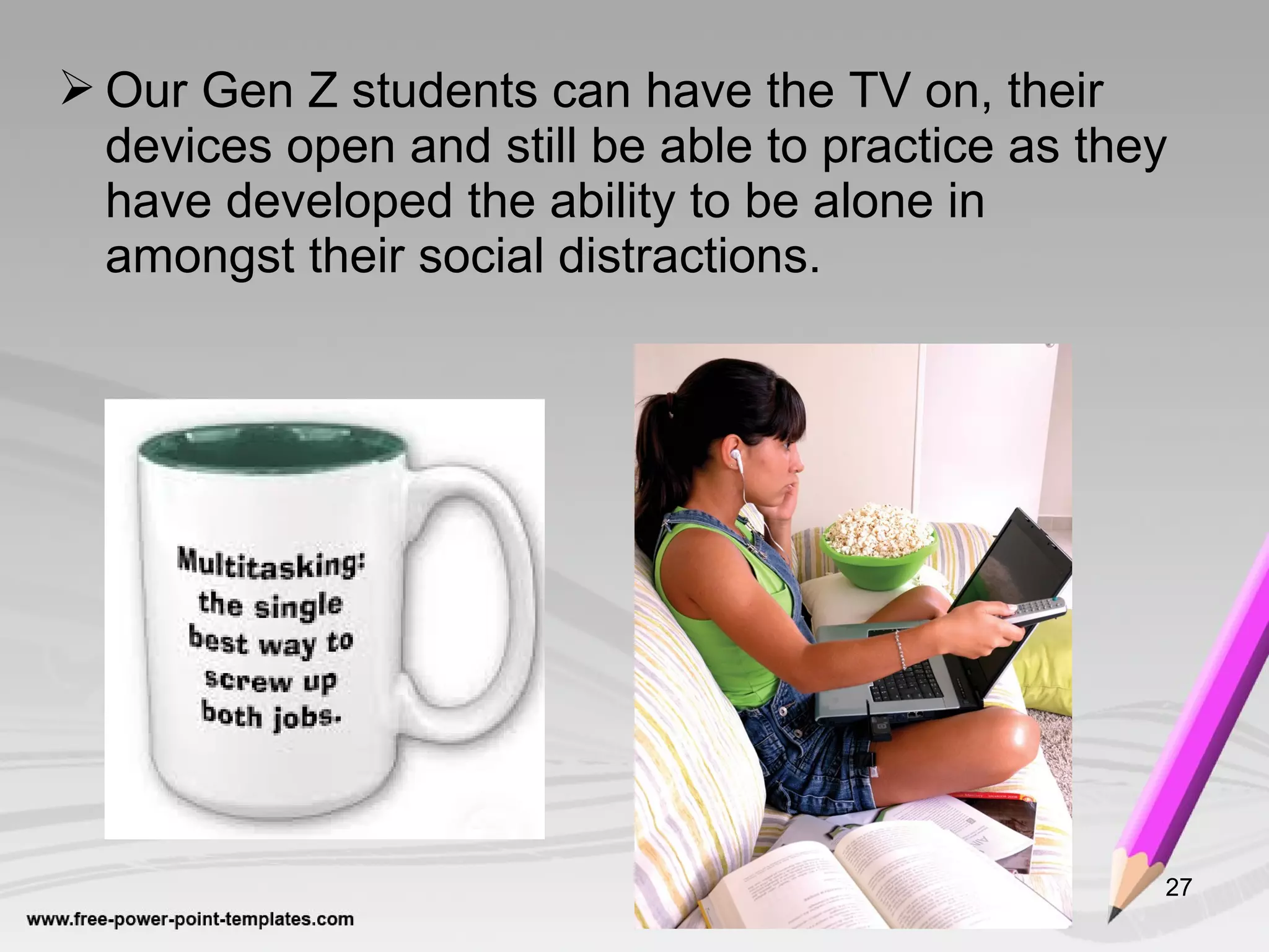  Our Gen Z students can have the TV on, their
devices open and still be able to practice as they
have developed the ability to be alone in
amongst their social distractions.
27
 