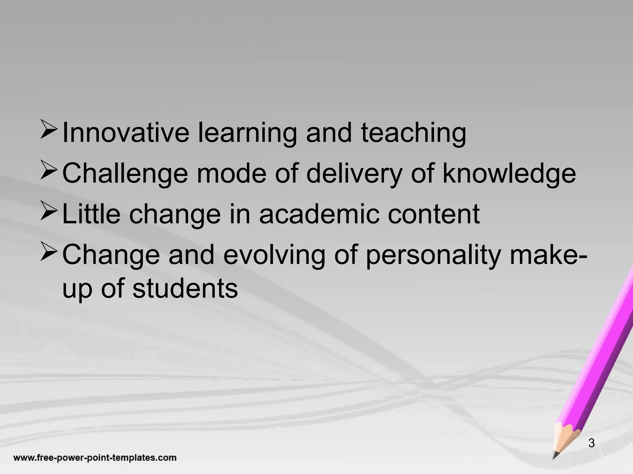 Innovative learning and teaching
Challenge mode of delivery of knowledge
Little change in academic content
Change and evolving of personality make-
up of students
3
 