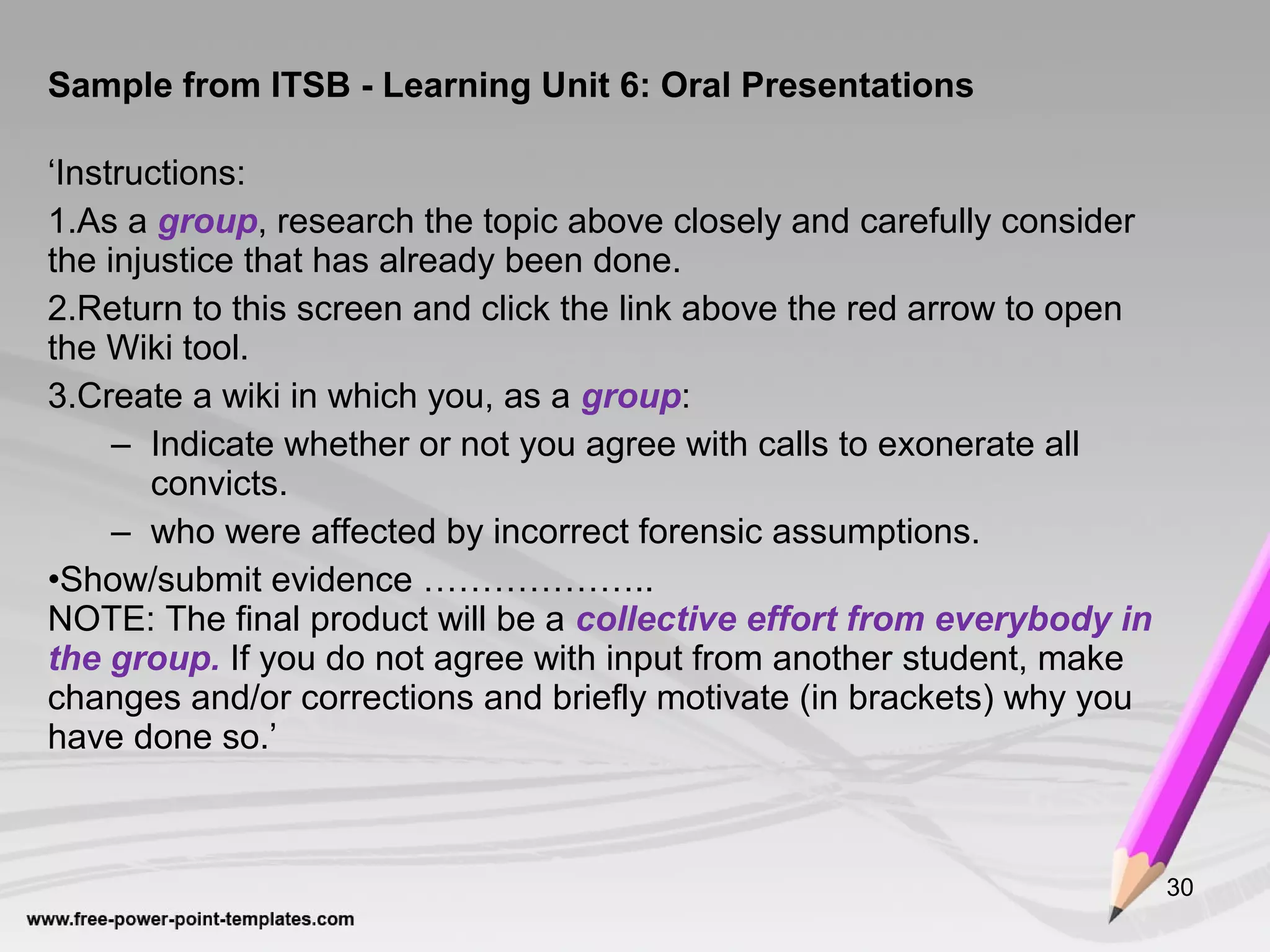 Sample from ITSB - Learning Unit 6: Oral Presentations
‘Instructions:
1.As a group, research the topic above closely and carefully consider
the injustice that has already been done.
2.Return to this screen and click the link above the red arrow to open
the Wiki tool.
3.Create a wiki in which you, as a group:
– Indicate whether or not you agree with calls to exonerate all
convicts.
– who were affected by incorrect forensic assumptions.
•Show/submit evidence ………………..
NOTE: The final product will be a collective effort from everybody in
the group. If you do not agree with input from another student, make
changes and/or corrections and briefly motivate (in brackets) why you
have done so.’
30
 