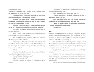 At school and after recess                                                              “Don’t worry.” He suddenly said. “Your secret still saves with me.
“Did you hear? Allison gave Ryan a love note. She put it inside his locker     Oh. I have another secret of yours.”
and Megan saw it. She told the whole class.”                                            Emily looked at him with a confuse face. “What is it?”
         “Allison likes Ryan?” Emily could have swear she nearly vomit                  “You sing in the shower.” He laughed. “I heard you last night. It
when she heard that news. “That’s disgusting. Why him?”                        was Twinkle Twinkle Little Star.”
         Her friend, Eliza paused for like a minute before she continued                Emily didn’t know how to react. That was true. She did sing
talking again. “Obvious reasons. He’s cute and funny and good at drawing.      twinkle little star last night while in shower. “What, how, what…”
His works are all over the school. It’s cool.”                                          “Weird.” He said as he pushed her forehead with his index finger.
         “He’s evil.” Emily cut her quickly. “And not to mention annoying      “Next time, sing something not too childish.”
and bad and… disgusting. Do you know he likes to see girls’ underwear?”                 Allison is crazy.
         Eliza crooked her eyebrows. “Never heard that one before. How do
you know about that?”                                                          Note :
         “Some… sources.” Emily mumbled. “Anyway, tell Allison don’t           Her day in school that day was like any other day – a nightmare. She spent
waste time. Like someone else instead of him.”                                 her time looking for her notebook which Ryan hid it inside the boy’s
         “You sounded like you hate him.” Eliza said. “I don’t understand      washroom and she had to beg to every boy that went inside the washroom
why. Are you jealous of him, Nichols?”                                         to take her notebook back but no one helps her.
         Emily stopped walking and watched Eliza walked inside their                    She also had to spent her whole English class sitting in front of
class. “That’s ridiculous.” She mumbled to herself. “I don’t feel jealous of   Ryan and had to hear him sing ‘twinkle, twinkle little star’ to her ear until
him. He’s stupid. You don’t know what you’re talking about. Blind by           Mr. Gibbs threatened him a detention if he doesn’t stop. That warning only
those… not even cute face.”                                                    came up five minutes before the class ends.
         “Who?”                                                                         He pulled her hair again today, which was hurt and gave her light
         A familiar voice talked from her back. She turned around and yes,     headache.
he was there. Smiling and standing behind her.                                          He kicked a ball to her head during PE, intentionally but of course
         “No one.” She said. “What do you want?”                               Coach Jefferson said it was an accident and no one scolds him. She nearly
         “Light.” He whispered. “Pink.”                                        cries again at the end of the school day but luckily, could still hold herself
         She looked at him with her mad eyes. He smiled and rose up his        and stay steady.
eyebrows.                                                                               Oh. She didn’t get her notebook back even after school had ended.
 