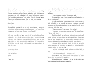 Home sweet home                                                                          Emily looked down at her mother’s garden. She couldn’t believe
Emily chucked her school stuff on the bed and loosened her school bag           her eyes when she saw Ryan Harrison was standing there with his blue shirt
from her shoulder to the floor. She then took a thick book with blue cover      and jeans.
and a pen on her study desk and sat at the edge of her bedroom’s window.                 “What do you want from me?” She screamed back.
She looked down at her mother’s rose garden. They still blooming big and                 Ryan laughed, as usual. “I want nothing from you. The question is,
healthy even on that autumn season, which was to her pretty amazing.            do you want this back?”
                                                                                         He took out something from his bag pack and waved it on the air
Dear Diary,                                                                     with his hand. It was her notebook. Her notebook with lots of words and
                                                                                pictures she had drawn and if she doesn’t get that back from him, she has to
I would like to have a garden full with white daisies one day. I want to see    re-do every single thing again.
them bloom healthily in autumn season like my mom’s red roses. I can                     “That’s my notebook!” She shouted. “Give me back!”
imagine that view in my head. They must be very beautiful.                               “Won’t until you come down here and get it.” He shouted back.
                                                                                “I’ll wait by the street.”
PS : Ryan acted like a jerk again today. He hid my notebook in the boy’s                 Emily immediately ran out from her bedroom, down the stairs and
washroom. I won’t ever get that back so now I have to re-write everything       outside the house. She didn’t realize that she brought her diary with her and
that I have wrote in that book. Ryan is a small monster with toad’s skin eyes   that she didn’t put any shoes on. Doesn’t matter. She has to get her
and invisible evil horn. He has invisible fangs too. Like the creepiest fangs   notebook back and before Ryan changes his mind, she better hurry up.
in the whole world but only me who can see it. Others are blinded by his                 When she reached the street in front of her house, she saw Ryan
cute (not!) face.                                                               smiling at her with her notebook in his right hand. He was sitting on her
                                                                                turquoise bicycle. She hates that thing.
He still calls me Lily!                                                                  “Give my notebook back to me.” She said, shoving her hand to
                                                                                him.
Still mad at Ryan,                                                                       “Is that how you ask people to give stuff to you?”
Emily.                                                                                   Emily sighed. “What do you want me to do? Besides, you didn’t
                                                                                ask me nicely for my book. You snatched it.”
“Hey Lily!”                                                                              Ryan laughed again. “Good point Lily. But you can’t snatch this
                                                                                thing from me so you have no choice. Ask nicely.”
 