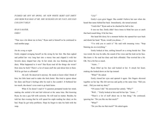 PUSHED ME OFF MY SWING. MY NEW WHITE SKIRT GOT DIRTY                                      “Lily!”
AND MOM WAS MAD AT ME. SHE SCOLDED ON MY FACE AND DAD                                     Emily’s eyes grew bigger. She couldn’t believe her ears when she
COULDN’T HELP.                                                                   heard that name behind her back. Immediately, she turned around.
                                                                                          “Catch this!” Ryan said as he chucked his ball to her.
RYAN’S HATER,                                                                             It was too fast, Emily didn’t have times to blink her eyes or catch
EMILY                                                                            that hard round thing. It hit her face.
                                                                                          Her head felt dizzy for a moment before she opened her eyes back
“That was a lot about me in here,” Ryan said to himself as he continued to       and shook her head. “Ryan, would you please…”
read another page.                                                                        “I’ve told you to catch it.” He said with moaning voice. “Stop
                                                                                 blaming me on everything.”
On the swing at night                                                                     Emily looked at him, settling himself on a swing beside her. That
Emily stopped swinging herself on the swing by her feet. She then sighed         was weird; the way he talks, the sound of his voice and the look on his face.
and pulled her very long hair into a messy bun and clipped it with her           She knew it. He read her diary and feels offended. That worried her a bit.
favorite daisy shaped hair clip. In her mind, she was thinking about her         OK. Not a bit but so much.
diary. What happened to it now? Has Ryan read all the things she wrote?                   “Amm…”
How does he feels? There’s a lot of mean stuff she said about him in there.               Ryan lifted up his face and looked at her. It struck her heart,
Will he get hurt or offended?                                                    making she looked down on her lap instead.
         Ah well. He deserved it anyway. He needs to know what I think of                 “What?” He asked.
him; her little heart said to make she feels better. She tried to ignore about            Emily closed her eyes and opened it again. Her fingers shivered
her diary and Ryan’s feelings after he read it, but couldn’t. It bothered her    together on her lap. She felt nervous and guilty at the same time. “Did you
too much, she doesn’t even want to go back home.                                 read… Did you read my diary?”
         What if, he doesn’t read it? A question prompted inside her mind,                “Of course I did.” He answered her calmly. “Why?”
making she smiled a bit and feel relieved at the same time. But knowing                   “Well…” Emily looked at him and bit her lips. “Amm…”
Ryan, he was a guy full with curiosity. He will read no matter. Besides, he               “There’s a lot of stuff about me in that thing.” He continued,
told her that evening that he will spend his night reading her diary on his      ignoring her. “Do you like me that much?”
bed. Hope he got itchy problems. Hope he forgot to take his bath with the                 “What?”
soap.                                                                                     “Do you like me that much?” He asked again.
 