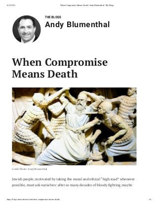 6/13/2021 When Compromise Means Death | Andy Blumenthal | The Blogs
https://blogs.timesoﬁsrael.com/when-compromise-means-death/ 1/4
THE BLOGS
Andy Blumenthal
When Compromise
Means Death
Credit Photo: Andy Blumenthal
Jewish people, motivated by taking the moral and ethical “high road” whenever
possible, must ask ourselves: after so many decades of bloody ghting, maybe
 