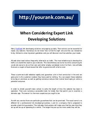 http://yourank.com.au/

            When Considering Expert Link
               Developing Solutions

Many YouRank link developing solutions are popping up daily. Their service can be essential for
nearly any website. Numerous do not know how to find the right one and this can indeed be
tricky. Adhere to a few important guidelines and you will discover one that satisfies your needs



All web sites need visitors frequently referred to as traffic. The most reliable way to develop this
traffic is to build links back to your web site. This nevertheless can be far too time consuming for
a web site owner to do on their own and rather employ somebody to do it for them. Like all fields
there are a couple of businesses that offer no genuine worth what so ever.



These scammers build websites rapidly and guarantee a lot in their service but in the end are
gone prior to the customer realizes they have paid for nothing. You can expect these websites
to be big on promises as well as getting numerous reduce then normal fees hoping to entice a
potential consumer.



In order to shield yourself make certain to verify the length of time the website has been in
operation. There are numerous accessible tools for totally free that permit you to examine a
domains age. The newer it is the more suspicious you ought to be.



As with any service there are particular guarantees that can be promised. The exact same is no
different for a professional link developing business. Look for a company that is prepared to
provide a back link guarantee. This indicates the business will make sure that the new links they
set up will be up an operating for a whilst. The longer they are up the more useful they will be.
 
