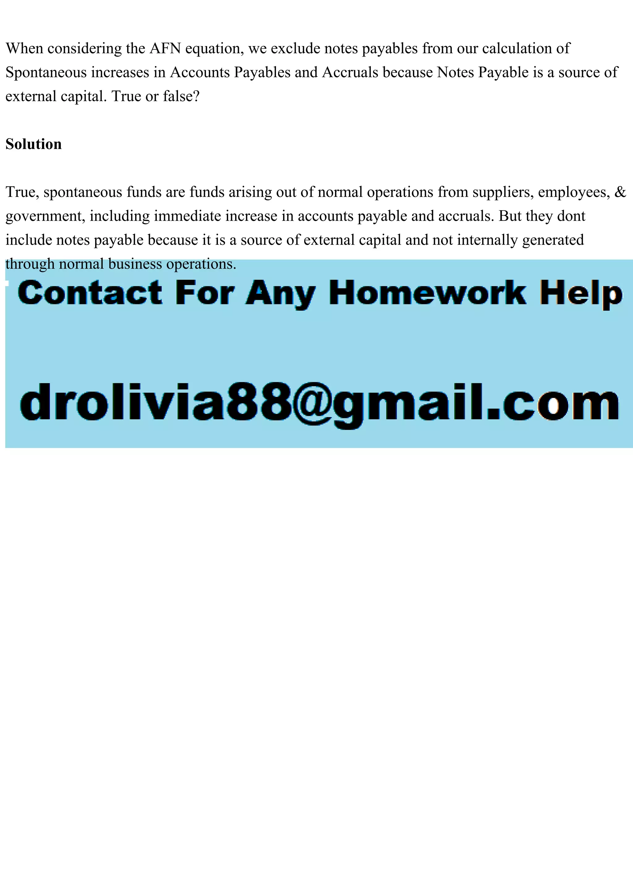 When considering the AFN equation, we exclude notes payables from our calculation of
Spontaneous increases in Accounts Payables and Accruals because Notes Payable is a source of
external capital. True or false?
Solution
True, spontaneous funds are funds arising out of normal operations from suppliers, employees, &
government, including immediate increase in accounts payable and accruals. But they dont
include notes payable because it is a source of external capital and not internally generated
through normal business operations.