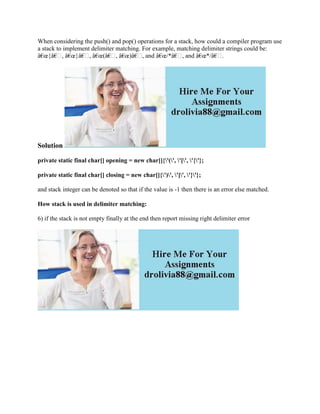 When considering the push() and pop() operations for a stack, how could a compiler program use
a stack to implement delimiter matching. For example, matching delimiter strings could be:
â€œ{â€, â€œ}â€, â€œ(â€, â€œ)â€, and â€œ/*â€, and â€œ*/â€.
Solution
private static final char[] opening = new char[]{'(', '[', '{'};
private static final char[] closing = new char[]{')', ']', '}'};
and stack integer can be denoted so that if the value is -1 then there is an error else matched.
How stack is used in delimiter matching:
6) if the stack is not empty finally at the end then report missing right delimiter error
 