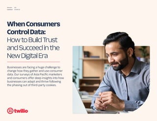 Version: 3.0
Updated: 15 06 23
When Consumers
Control Data:
How to Build Trust
and Succeed in the
New Digital Era
Businesses are facing a huge challenge to
change how they gather and use consumer
data. Our surveys of Asia Pacific marketers
and consumers offer deep insights into how
businesses can adapt and thrive following
the phasing out of third-party cookies.
 