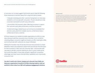 14
When consumers control data: How to Build Trust and Succeed in the New Digital Era 06 15 23
Millions of software developers use Twilio’s platform and communication APIs
to help businesses build more meaningful relationships with their customers.
In summary, our surveys suggest that brands need to take the following
three measures to transition away from using third-party cookies:
All three measures are needed to enable organisations to shift to a new
data-sharing model that consumers trust. And that, in turn, is vital for
unlocking deeper consumer insights so brands can offer meaningful utility
and communicate with customers as unique individuals.
Making the transition may not be easy because every business is unique.
Marketers need to be prepared to experiment and discover the best ways
for their business to collect and use consumer data – and innovate with
new ways to elevate customer experiences. But in a post-cookie world,
the brands that adapt in these ways will gain a significant competitive
advantage over slow movers that lack these capabilities and, importantly,
consumer trust.
You don’t need to do it alone. Contact us to discover how Twilio can
help your organisation transform its data-sharing model or visit our
website to learn about our CDP and customer engagement solutions.
1. Educate marketing and other customer-facing teams on new ways
needed to communicate with consumers. The aim should be to help
consumers and build trust with every interaction.
2. Re-architect the business’s data-collecting processes to capture
first- and zero-party data across every consumer touchpoint.
3. Solve technology-related issues such as how to consolidate first-
and zero-party data from multiple sources, so that teams have a
unified view of every customer.
About our survey
For its When Consumers Control Data: How to Build Trust and Succeed in the New Digital
Era report, Twilio surveyed 600 APAC senior and mid-level marketers and business
owners in January 2023, including 100 each from Australia, Hong Kong, Indonesia, Japan,
the Philippines, and Singapore. Separately for its The Consumer Data Revolution in Asia
Pacific report, Twilio conducted a survey targeting 1,500 consumers across Australia,
Hong Kong, Indonesia, Japan, the Philippines, and Singapore
 