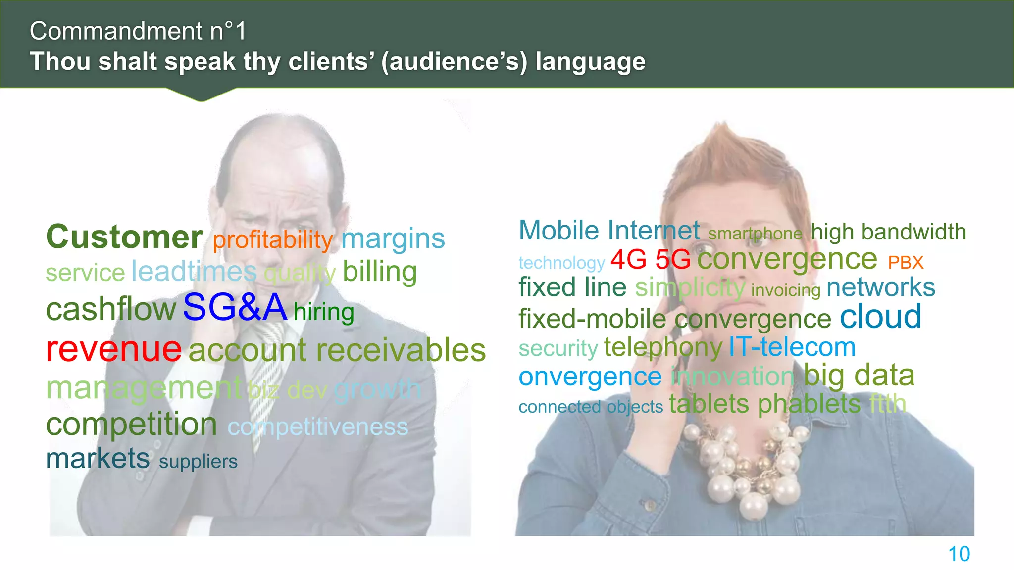 Commandment n°1
Thou shalt speak thy clients’ (audience’s) language
10
Customer profitability margins
service leadtimes quality billing
cashflow SG&Ahiring
revenueaccount receivables
management biz dev growth
competition competitiveness
markets suppliers
Mobile Internet smartphone high bandwidth
technology 4G 5G convergence PBX
fixed line simplicity invoicing networks
fixed-mobile convergence cloud
security telephony IT-telecom
onvergence innovation big data
connected objects tablets phablets ftth
 