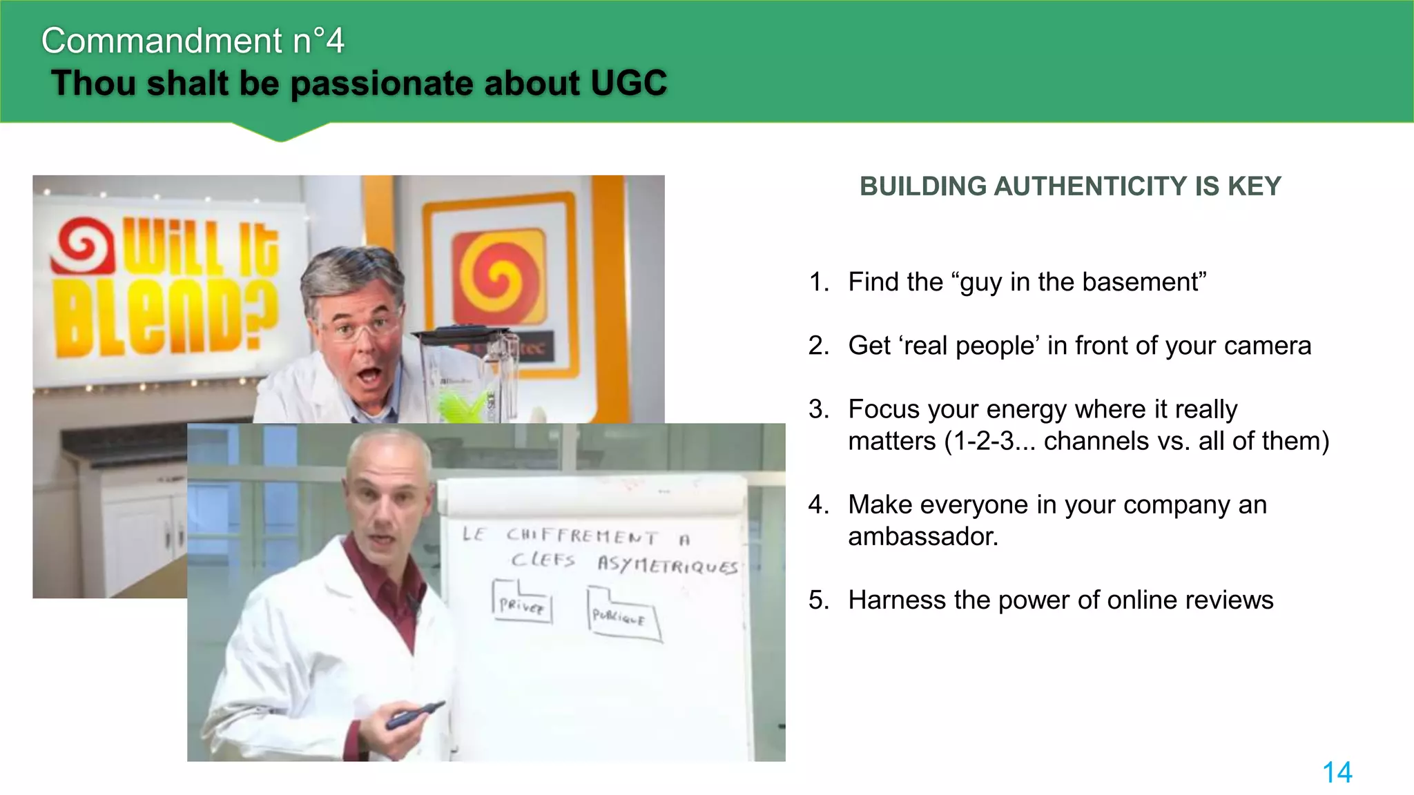 Commandment n°4
Thou shalt be passionate about UGC
14
BUILDING AUTHENTICITY IS KEY
1. Find the “guy in the basement”
2. Get ‘real people’ in front of your camera
3. Focus your energy where it really
matters (1-2-3... channels vs. all of them)
4. Make everyone in your company an
ambassador.
5. Harness the power of online reviews
 