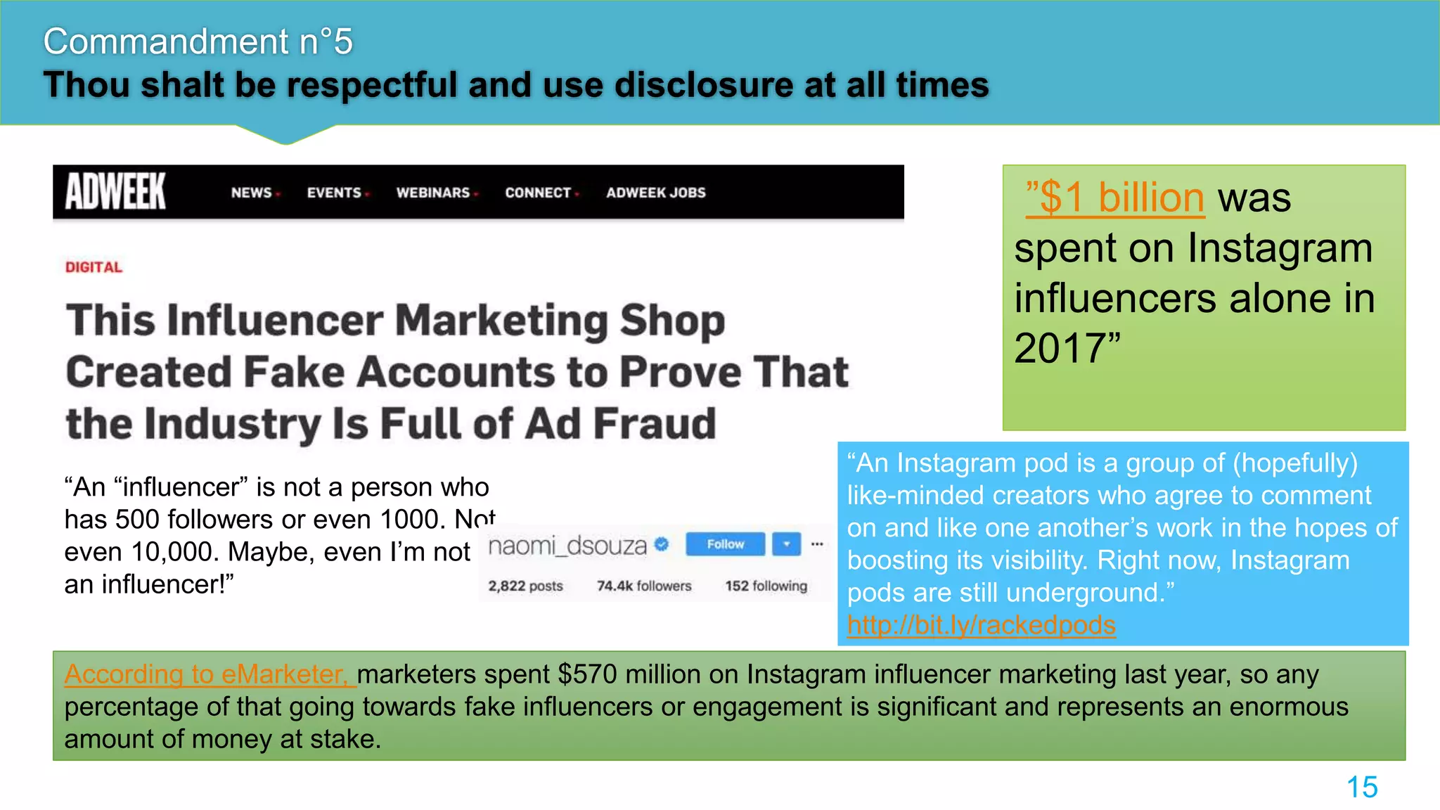 Commandment n°5
Thou shalt be respectful and use disclosure at all times
15
”$1 billion was
spent on Instagram
influencers alone in
2017”
According to eMarketer, marketers spent $570 million on Instagram influencer marketing last year, so any
percentage of that going towards fake influencers or engagement is significant and represents an enormous
amount of money at stake.
“An Instagram pod is a group of (hopefully)
like-minded creators who agree to comment
on and like one another’s work in the hopes of
boosting its visibility. Right now, Instagram
pods are still underground.”
http://bit.ly/rackedpods
“An “influencer” is not a person who
has 500 followers or even 1000. Not
even 10,000. Maybe, even I’m not
an influencer!”
 