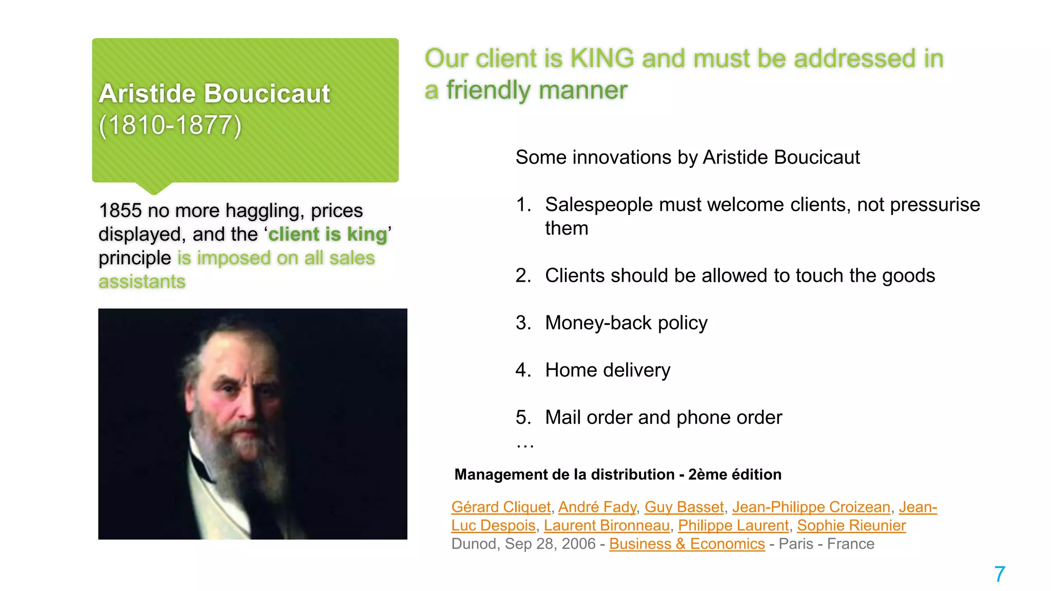 Aristide Boucicaut
(1810-1877)
Our client is KING and must be addressed in
a friendly manner
1855 no more haggling, prices
displayed, and the ‘client is king’
principle is imposed on all sales
assistants
7
Management de la distribution - 2ème édition
Gérard Cliquet, André Fady, Guy Basset, Jean-Philippe Croizean, Jean-
Luc Despois, Laurent Bironneau, Philippe Laurent, Sophie Rieunier
Dunod, Sep 28, 2006 - Business & Economics - Paris - France
Some innovations by Aristide Boucicaut
1. Salespeople must welcome clients, not pressurise
them
2. Clients should be allowed to touch the goods
3. Money-back policy
4. Home delivery
5. Mail order and phone order
…
 