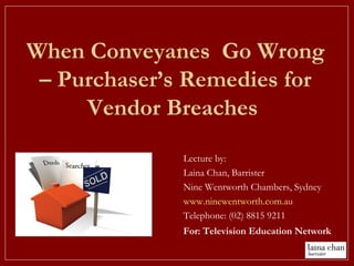 When Conveyanes Go Wrong
– Purchaser’s Remedies for
Vendor Breaches
Lecture by:
Laina Chan, Barrister
Nine Wentworth Chambers, Sydney
www.ninewentworth.com.au
Telephone: (02) 8815 9211
For: Television Education Network
 