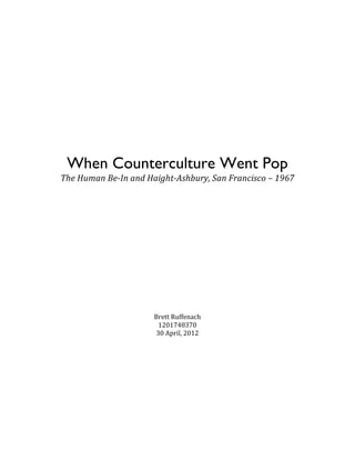  
	
  
	
  
	
  
	
  
	
  
	
  

                      	
  
                      	
  
                      	
  
         When Counterculture Went Pop
       The	
  Human	
  Be-­‐In	
  and	
  Haight-­‐Ashbury,	
  San	
  Francisco	
  –	
  1967	
  
	
  
	
  
	
  
	
  
	
  
	
  
	
  
	
  
	
  
	
  
	
  
	
  
	
  
	
  
	
  
                                         Brett	
  Ruffenach	
  
                                          1201748370	
  
                                         30	
  April,	
  2012	
  
	
  
	
  
	
  
	
  
	
  
	
  
	
  
	
  
	
  
	
  
	
  
	
  
 
