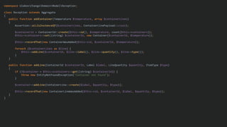 namespace UlaboxChangoDomainModelReception;
class Reception extends Aggregate
{
public function addContainer(Temperature $temperature, array $containerLines)
{
Assertion::allIsInstanceOf($containerLines, ContainerLinePayload::class);
$containerId = ContainerId::create($this->id(), $temperature, count($this->containers));
$this->containers->set((string) $containerId, new Container($containerId, $temperature));
$this->recordThat(new ContainerWasAdded($this->id, $containerId, $temperature));
foreach ($containerLines as $line) {
$this->addLine($containerId, $line->label(), $line->quantity(), $line->type());
}
}
public function addLine(ContainerId $containerId, Label $label, LineQuantity $quantity, ItemType $type)
{
if (!$container = $this->containers->get((string) $containerId)) {
throw new EntityNotFoundException("Container not found");
}
$container->addLine(ContainerLine::create($label, $quantity, $type));
$this->recordThat(new ContainerLineWasAdded($this->id, $containerId, $label, $quantity, $type));
}
}
 