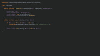 namespace UlaboxChangoDomainModelReceptionContainer;
class Container
{
public function __construct(ContainerId $id, Temperature $temperature)
{
$this->id = $id;
$this->temperature = $temperature;
$this->lines = new ArrayCollection();
$this->status = ContainerStatus::PENDING();
}
public function addLine(ContainerLine $line)
{
if ($this->containsLine($line->label())) {
throw new AlreadyRegisteredException("Line already exists");
}
$this->lines->set((string) $line->label(), $line);
}
}
 