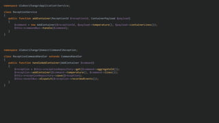 namespace UlaboxChangoApplicationService;
class ReceptionService
{
public function addContainer(ReceptionId $receptionId, ContainerPayload $payload)
{
$command = new AddContainer($receptionId, $payload->temperature(), $payload->containerLines());
$this->commandBus->handle($command);
}
}
namespace UlaboxChangoDomainCommandReception;
class ReceptionCommandHandler extends CommandHandler
{
public function handleAddContainer(AddContainer $command)
{
$reception = $this->receptionRepository->get($command->aggregateId());
$reception->addContainer($command->temperature(), $command->lines());
$this->receptionRepository->save($reception);
$this->eventBus->dispatch($reception->recordedEvents());
}
}
 