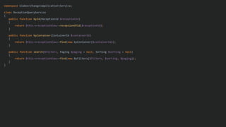 namespace UlaboxChangoApplicationService;
class ReceptionQueryService
{
public function byId(ReceptionId $receptionId)
{
return $this->receptionView->receptionOfId($receptionId);
}
public function byContainer(ContainerId $containerId)
{
return $this->receptionView->find(new byContainer($containerId));
}
public function search($filters, Paging $paging = null, Sorting $sorting = null)
{
return $this->receptionView->find(new ByFilters($filters, $sorting, $paging));
}
}
 
