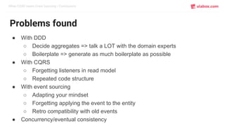 When CQRS meets Event Sourcing / Conclusions
Problems found
● With DDD
○ Decide aggregates => talk a LOT with the domain experts
○ Boilerplate => generate as much boilerplate as possible
● With CQRS
○ Forgetting listeners in read model
○ Repeated code structure
● With event sourcing
○ Adapting your mindset
○ Forgetting applying the event to the entity
○ Retro compatibility with old events
● Concurrency/eventual consistency
 